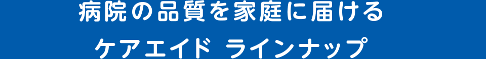 病院の品質を家庭に届ける ケアエイド ラインナップ